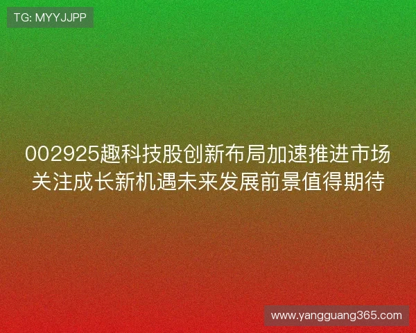 002925趣科技股创新布局加速推进市场关注成长新机遇未来发展前景值得期待 002925趣科技股创新布局加速推进市场关注成长新机遇未来发展前景值得期待
